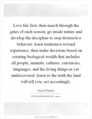 Love life first, then march through the gates of each season; go inside nature and develop the discipline to stop destructive behavior; learn tenderness toward experience, then make decisions based on creating biological wealth that includes all people, animals, cultures, currencies, languages, and the living things as yet undiscovered; listen to the truth the land will tell you; act accordingly Picture Quote #1