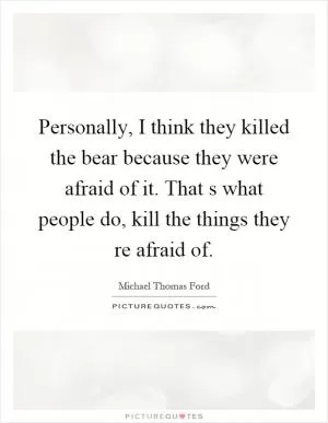 Personally, I think they killed the bear because they were afraid of it. That s what people do, kill the things they re afraid of Picture Quote #1