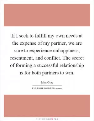 If I seek to fulfill my own needs at the expense of my partner, we are sure to experience unhappiness, resentment, and conflict. The secret of forming a successful relationship is for both partners to win Picture Quote #1