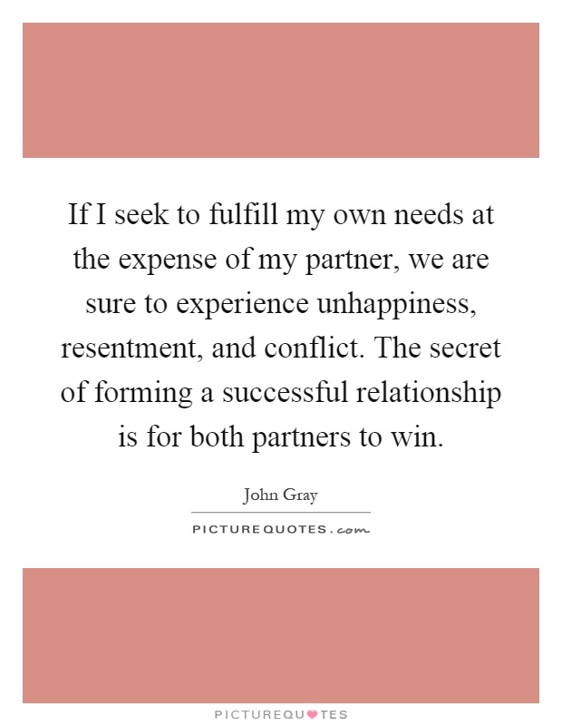 If I seek to fulfill my own needs at the expense of my partner, we are sure to experience unhappiness, resentment, and conflict. The secret of forming a successful relationship is for both partners to win Picture Quote #1