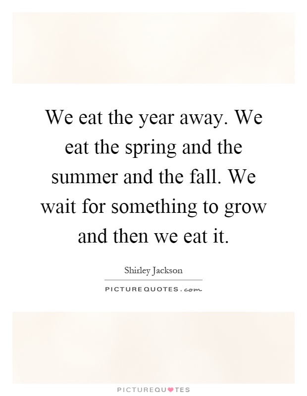 We eat the year away. We eat the spring and the summer and the fall. We wait for something to grow and then we eat it Picture Quote #1