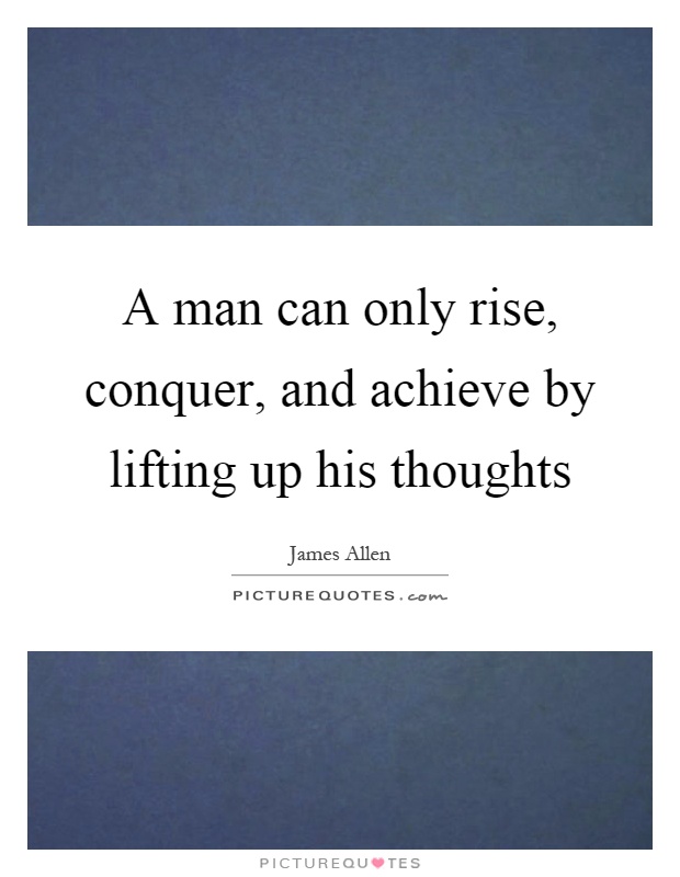 A man can only rise, conquer, and achieve by lifting up his thoughts Picture Quote #1