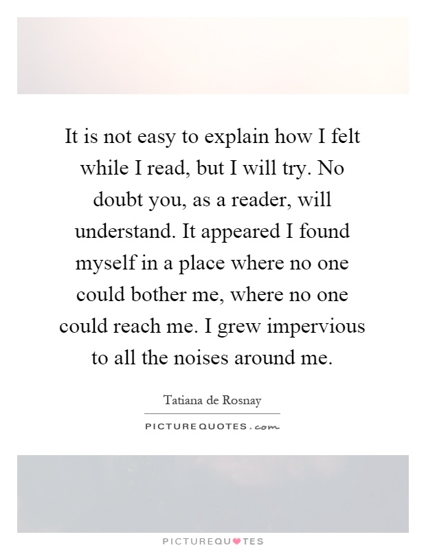 It is not easy to explain how I felt while I read, but I will try. No doubt you, as a reader, will understand. It appeared I found myself in a place where no one could bother me, where no one could reach me. I grew impervious to all the noises around me Picture Quote #1