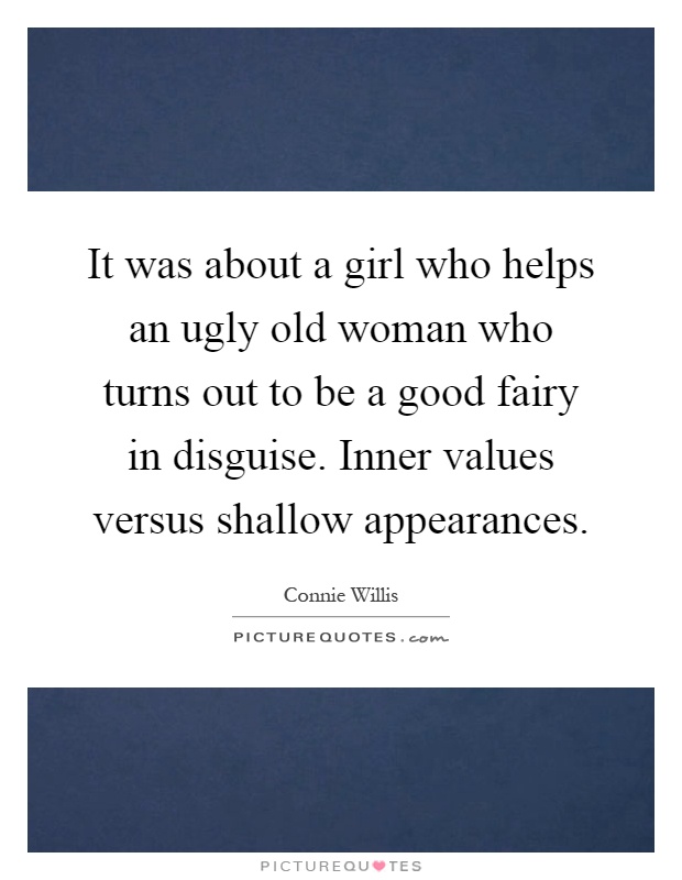 It was about a girl who helps an ugly old woman who turns out to be a good fairy in disguise. Inner values versus shallow appearances Picture Quote #1