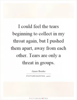 I could feel the tears beginning to collect in my throat again, but I pushed them apart, away from each other. Tears are only a threat in groups Picture Quote #1
