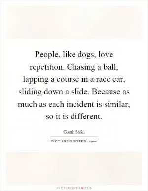 People, like dogs, love repetition. Chasing a ball, lapping a course in a race car, sliding down a slide. Because as much as each incident is similar, so it is different Picture Quote #1
