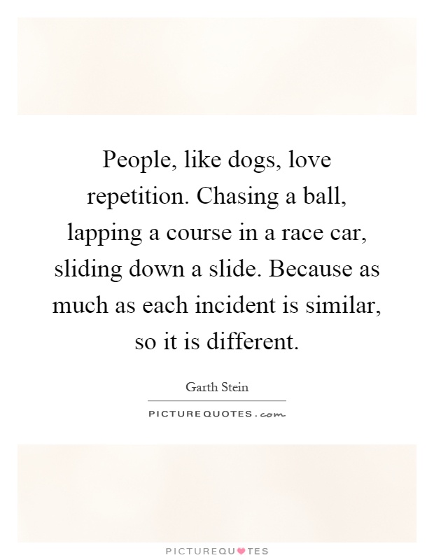 People, like dogs, love repetition. Chasing a ball, lapping a course in a race car, sliding down a slide. Because as much as each incident is similar, so it is different Picture Quote #1