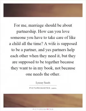 For me, marriage should be about partnership. How can you love someone you have to take care of like a child all the time? A wife is supposed to be a partner, and yes partners help each other when they need it, but they are supposed to be together because they want to in my book, not because one needs the other Picture Quote #1