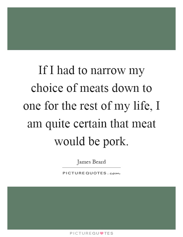 If I had to narrow my choice of meats down to one for the rest of my life, I am quite certain that meat would be pork Picture Quote #1