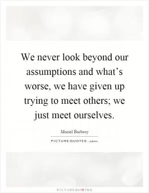 We never look beyond our assumptions and what’s worse, we have given up trying to meet others; we just meet ourselves Picture Quote #1