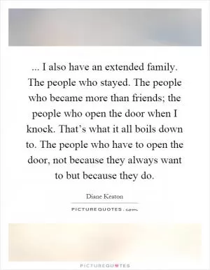 ... I also have an extended family. The people who stayed. The people who became more than friends; the people who open the door when I knock. That’s what it all boils down to. The people who have to open the door, not because they always want to but because they do Picture Quote #1