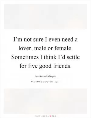 I’m not sure I even need a lover, male or female. Sometimes I think I’d settle for five good friends Picture Quote #1