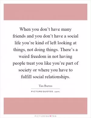 When you don’t have many friends and you don’t have a social life you’re kind of left looking at things, not doing things. There’s a weird freedom in not having people treat you like you’re part of society or where you have to fulfill social relationships Picture Quote #1