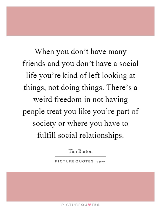 When you don't have many friends and you don't have a social life you're kind of left looking at things, not doing things. There's a weird freedom in not having people treat you like you're part of society or where you have to fulfill social relationships Picture Quote #1