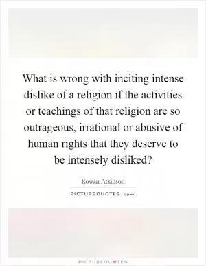 What is wrong with inciting intense dislike of a religion if the activities or teachings of that religion are so outrageous, irrational or abusive of human rights that they deserve to be intensely disliked? Picture Quote #1
