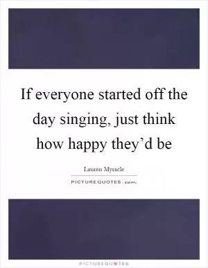 If everyone started off the day singing, just think how happy they’d be Picture Quote #1