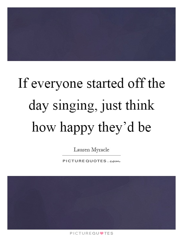 If everyone started off the day singing, just think how happy they'd be Picture Quote #1