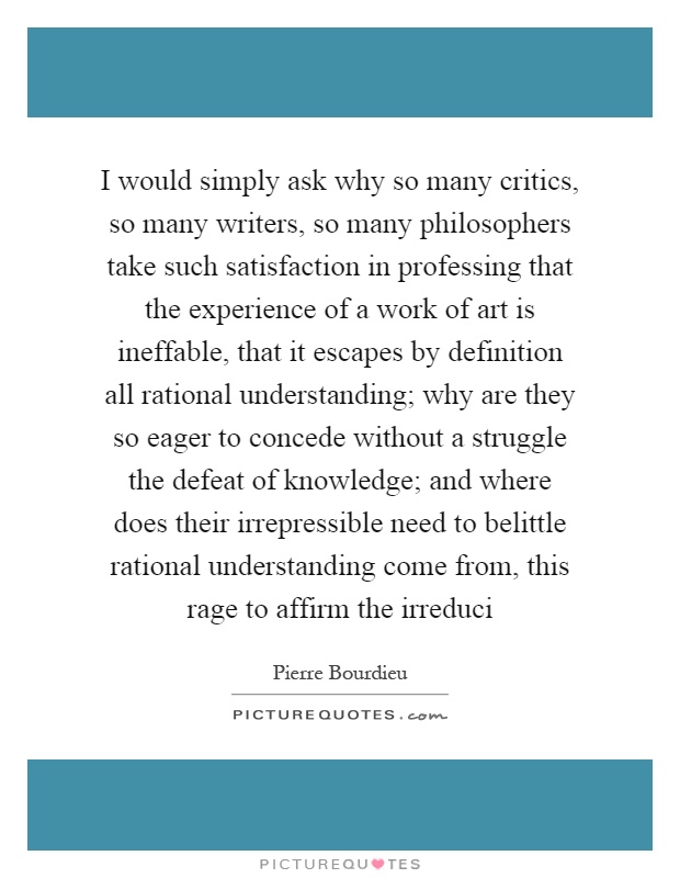 I would simply ask why so many critics, so many writers, so many philosophers take such satisfaction in professing that the experience of a work of art is ineffable, that it escapes by definition all rational understanding; why are they so eager to concede without a struggle the defeat of knowledge; and where does their irrepressible need to belittle rational understanding come from, this rage to affirm the irreduci Picture Quote #1