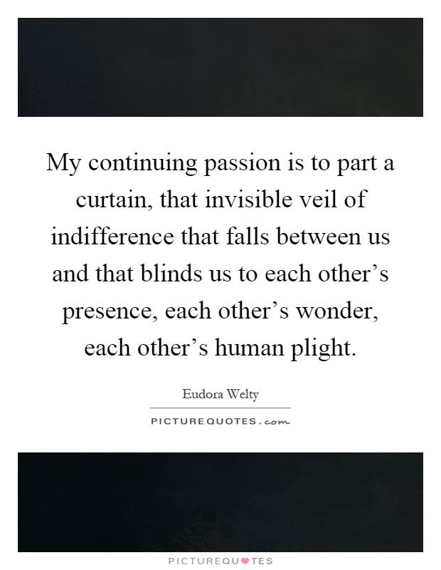 My continuing passion is to part a curtain, that invisible veil of indifference that falls between us and that blinds us to each other's presence, each other's wonder, each other's human plight Picture Quote #1