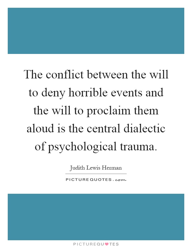 The conflict between the will to deny horrible events and the will to proclaim them aloud is the central dialectic of psychological trauma Picture Quote #1