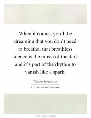 When it comes, you’ll be dreaming that you don’t need to breathe; that breathless silence is the music of the dark and it’s part of the rhythm to vanish like a spark Picture Quote #1