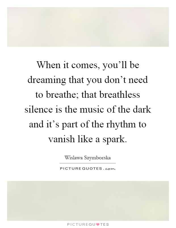 When it comes, you'll be dreaming that you don't need to breathe; that breathless silence is the music of the dark and it's part of the rhythm to vanish like a spark Picture Quote #1