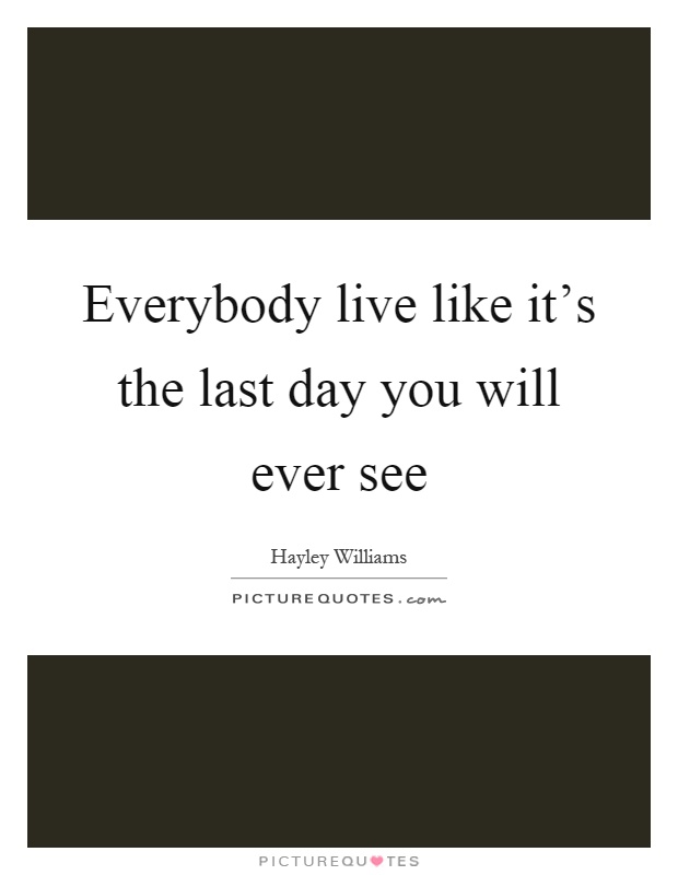 Everybody live like it's the last day you will ever see Picture Quote #1
