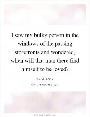 I saw my bulky person in the windows of the passing storefronts and wondered, when will that man there find himself to be loved? Picture Quote #1