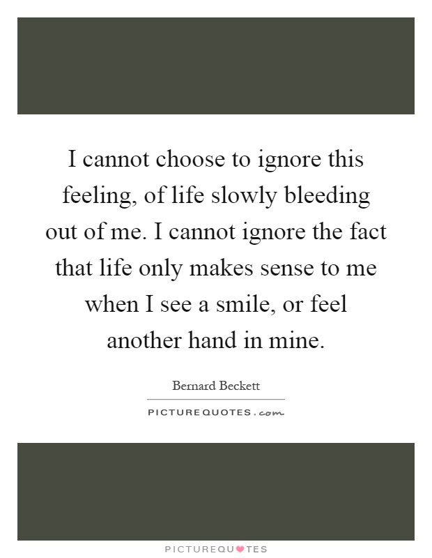 I cannot choose to ignore this feeling, of life slowly bleeding out of me. I cannot ignore the fact that life only makes sense to me when I see a smile, or feel another hand in mine Picture Quote #1
