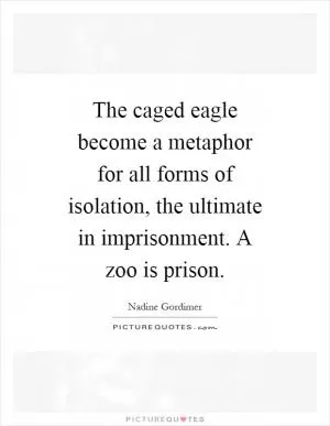 The caged eagle become a metaphor for all forms of isolation, the ultimate in imprisonment. A zoo is prison Picture Quote #1