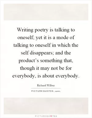 Writing poetry is talking to oneself; yet it is a mode of talking to oneself in which the self disappears; and the product’s something that, though it may not be for everybody, is about everybody Picture Quote #1