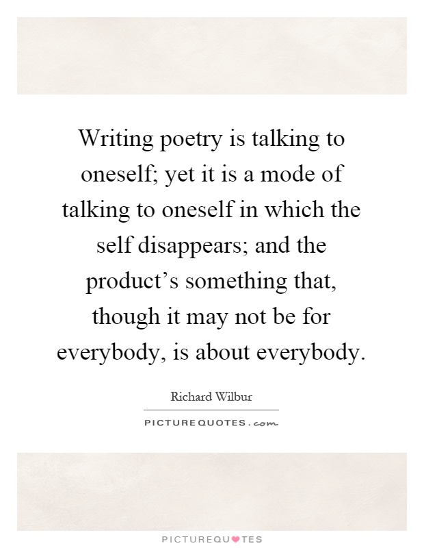 Writing poetry is talking to oneself; yet it is a mode of talking to oneself in which the self disappears; and the product's something that, though it may not be for everybody, is about everybody Picture Quote #1