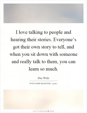 I love talking to people and hearing their stories. Everyone’s got their own story to tell, and when you sit down with someone and really talk to them, you can learn so much Picture Quote #1