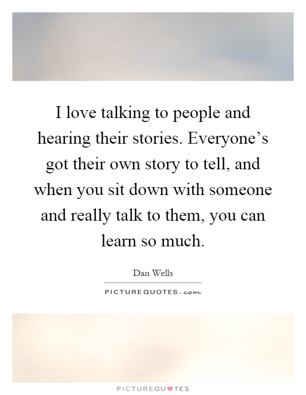 I love talking to people and hearing their stories. Everyone's got their own story to tell, and when you sit down with someone and really talk to them, you can learn so much Picture Quote #1