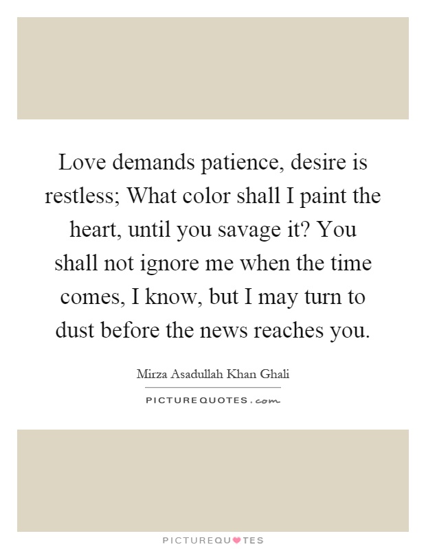 Love demands patience, desire is restless; What color shall I paint the heart, until you savage it? You shall not ignore me when the time comes, I know, but I may turn to dust before the news reaches you Picture Quote #1