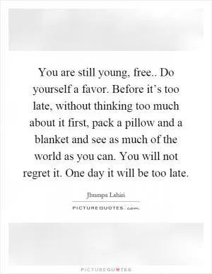 You are still young, free.. Do yourself a favor. Before it’s too late, without thinking too much about it first, pack a pillow and a blanket and see as much of the world as you can. You will not regret it. One day it will be too late Picture Quote #1