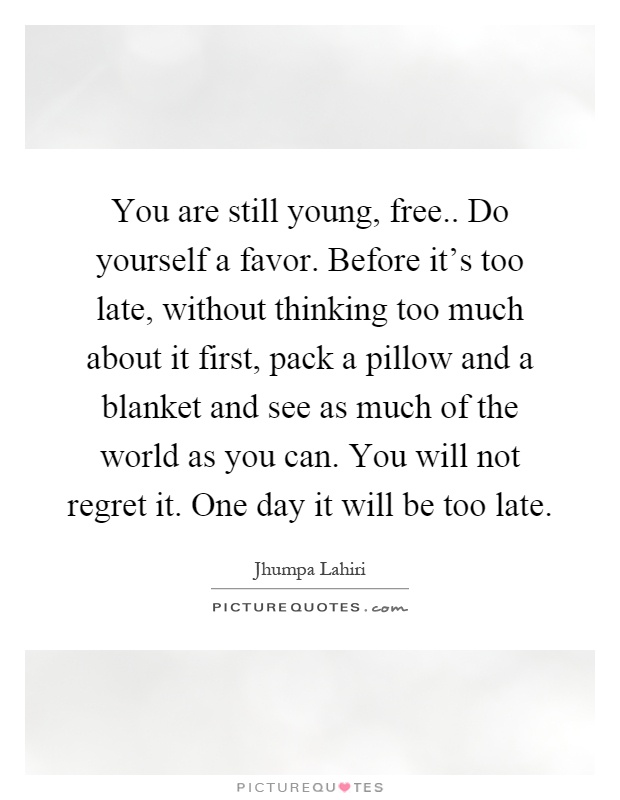 You are still young, free.. Do yourself a favor. Before it's too late, without thinking too much about it first, pack a pillow and a blanket and see as much of the world as you can. You will not regret it. One day it will be too late Picture Quote #1