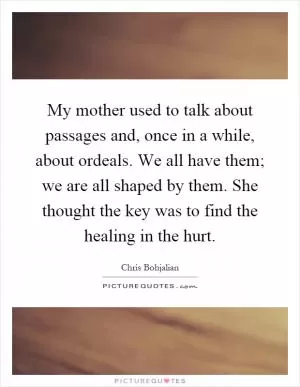 My mother used to talk about passages and, once in a while, about ordeals. We all have them; we are all shaped by them. She thought the key was to find the healing in the hurt Picture Quote #1