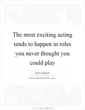 The most exciting acting tends to happen in roles you never thought you could play Picture Quote #1