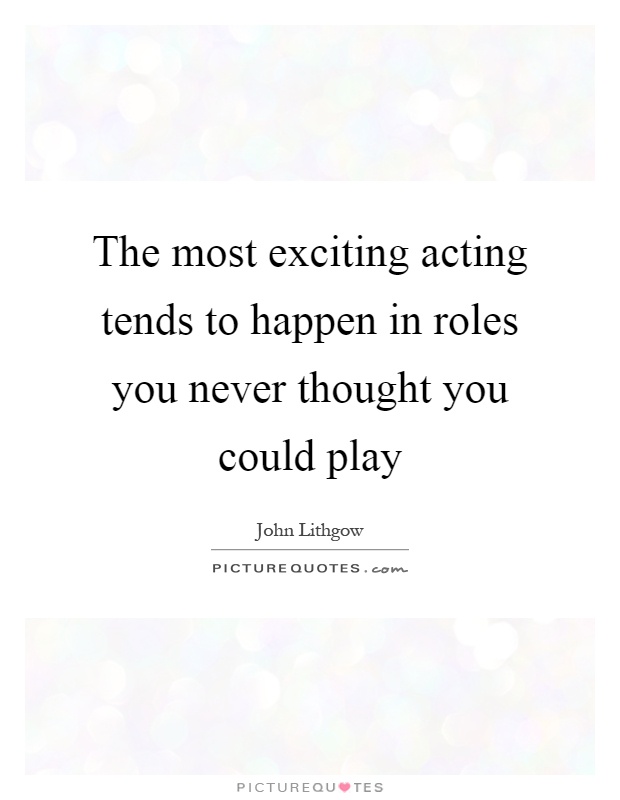 The most exciting acting tends to happen in roles you never thought you could play Picture Quote #1