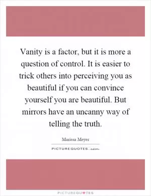 Vanity is a factor, but it is more a question of control. It is easier to trick others into perceiving you as beautiful if you can convince yourself you are beautiful. But mirrors have an uncanny way of telling the truth Picture Quote #1