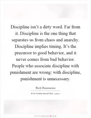 Discipline isn’t a dirty word. Far from it. Discipline is the one thing that separates us from chaos and anarchy. Discipline implies timing. It’s the precursor to good behavior, and it never comes from bad behavior. People who associate discipline with punishment are wrong: with discipline, punishment is unnecessary Picture Quote #1