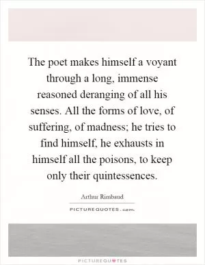 The poet makes himself a voyant through a long, immense reasoned deranging of all his senses. All the forms of love, of suffering, of madness; he tries to find himself, he exhausts in himself all the poisons, to keep only their quintessences Picture Quote #1