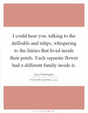 I could hear you, talking to the daffodils and tulips, whispering to the fairies that lived inside their petals. Each separate flower had a different family inside it Picture Quote #1