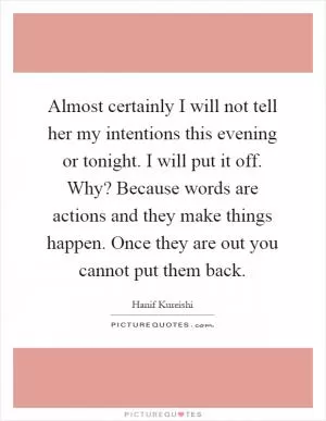 Almost certainly I will not tell her my intentions this evening or tonight. I will put it off. Why? Because words are actions and they make things happen. Once they are out you cannot put them back Picture Quote #1