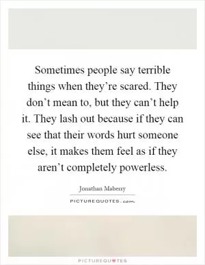 Sometimes people say terrible things when they’re scared. They don’t mean to, but they can’t help it. They lash out because if they can see that their words hurt someone else, it makes them feel as if they aren’t completely powerless Picture Quote #1