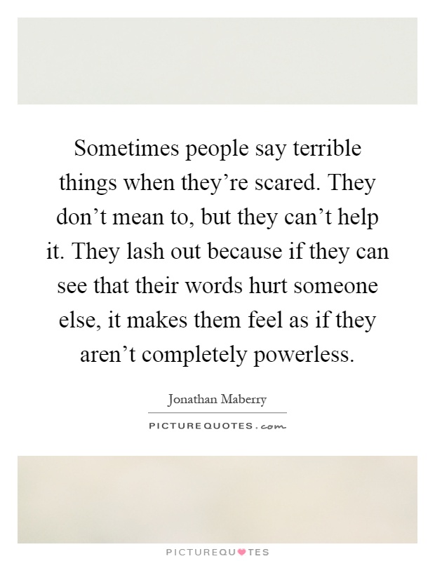 Sometimes people say terrible things when they're scared. They don't mean to, but they can't help it. They lash out because if they can see that their words hurt someone else, it makes them feel as if they aren't completely powerless Picture Quote #1