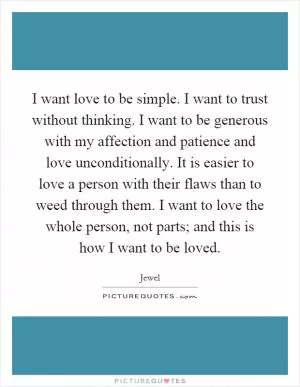 I want love to be simple. I want to trust without thinking. I want to be generous with my affection and patience and love unconditionally. It is easier to love a person with their flaws than to weed through them. I want to love the whole person, not parts; and this is how I want to be loved Picture Quote #1
