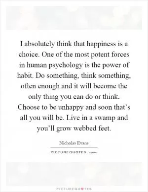 I absolutely think that happiness is a choice. One of the most potent forces in human psychology is the power of habit. Do something, think something, often enough and it will become the only thing you can do or think. Choose to be unhappy and soon that’s all you will be. Live in a swamp and you’ll grow webbed feet Picture Quote #1
