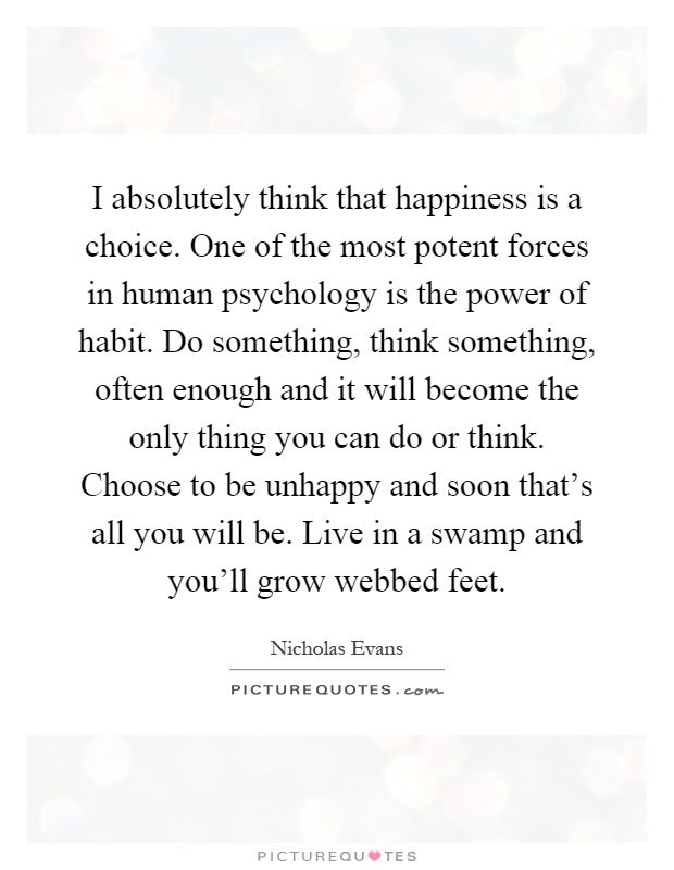 I absolutely think that happiness is a choice. One of the most potent forces in human psychology is the power of habit. Do something, think something, often enough and it will become the only thing you can do or think. Choose to be unhappy and soon that's all you will be. Live in a swamp and you'll grow webbed feet Picture Quote #1